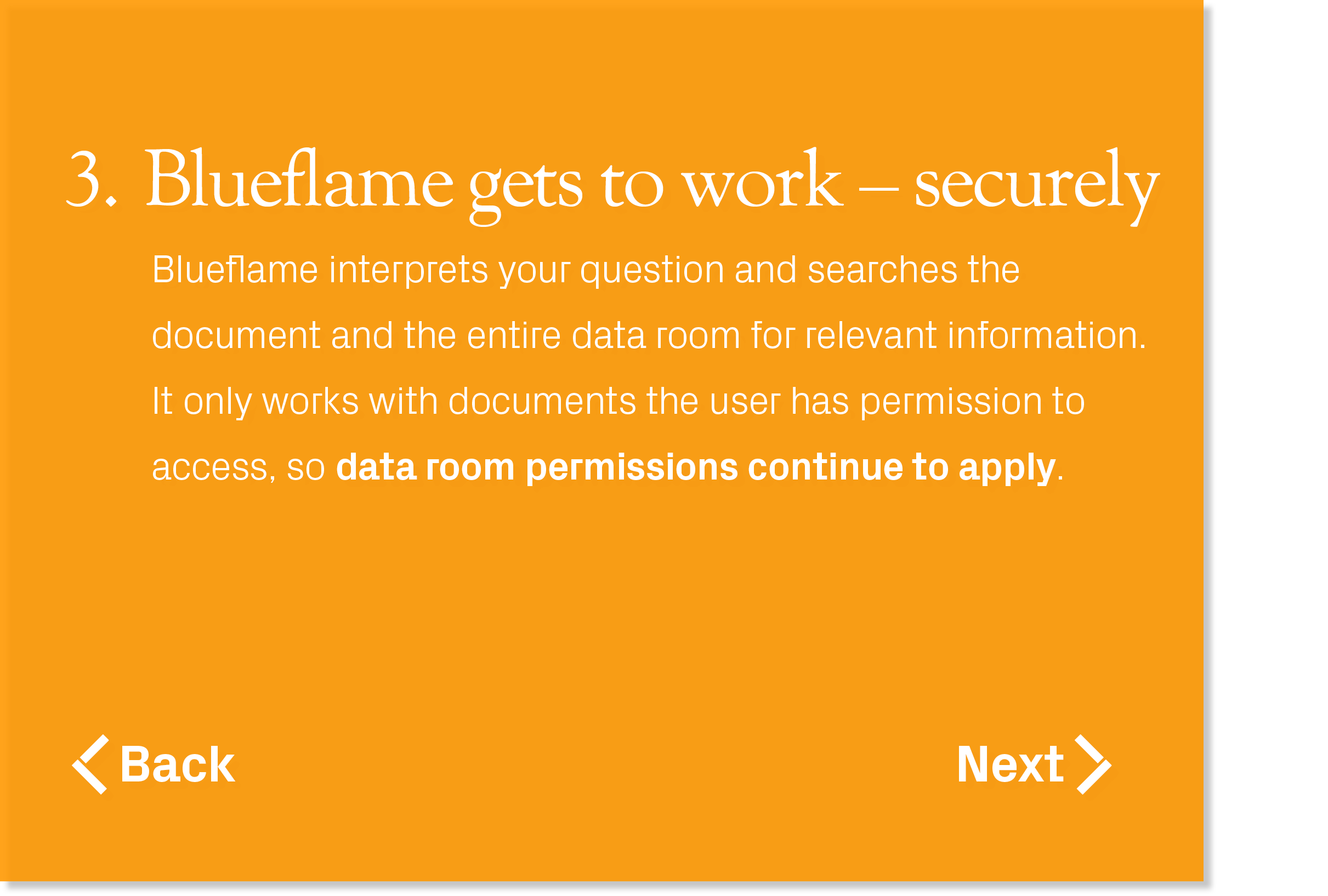 Blueflame interprets your question and searches the document and the entire data room for relevant information. It on...