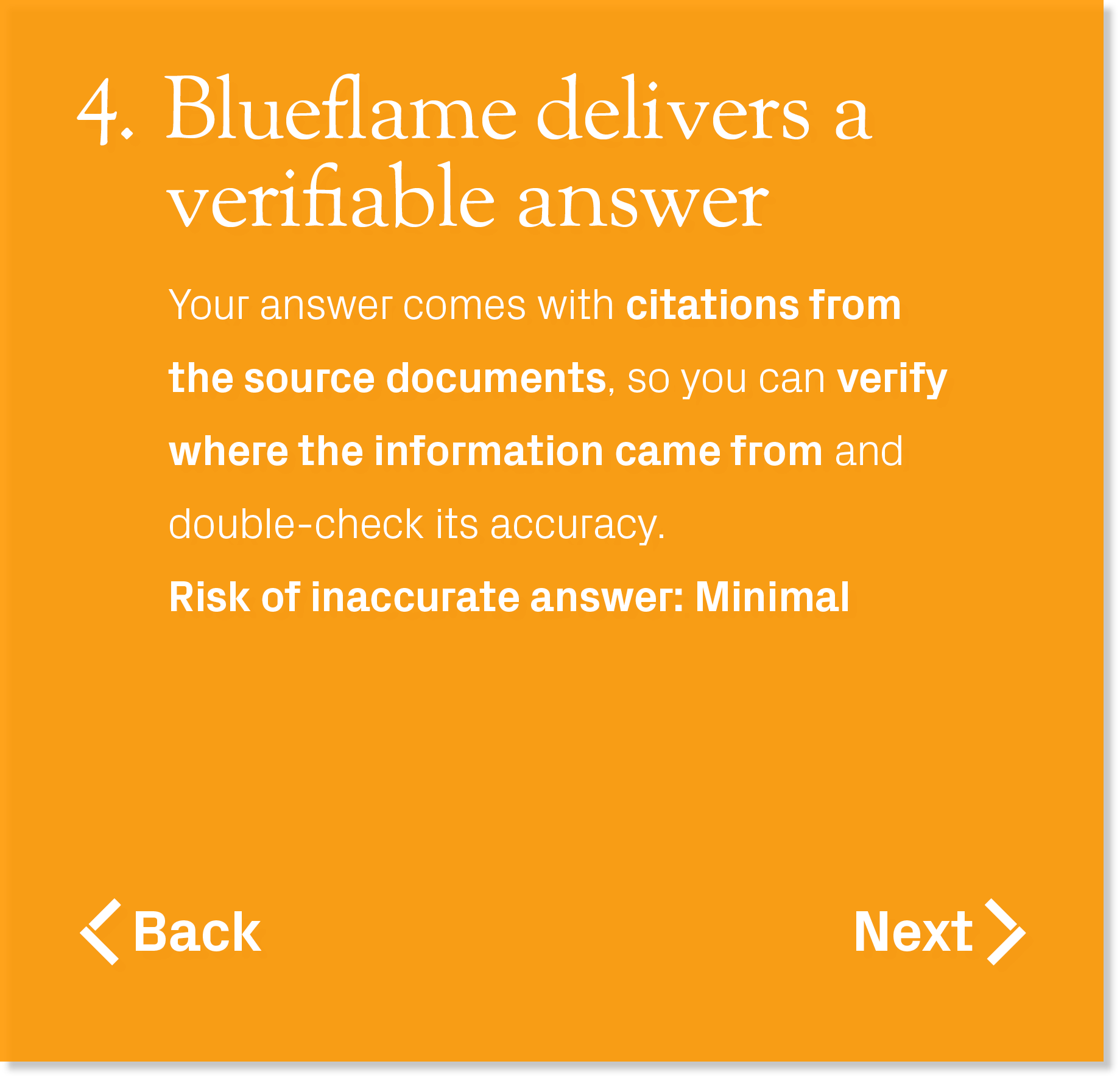Your answer comes with citations from the source documents, so you can verify where the information came from and dou...