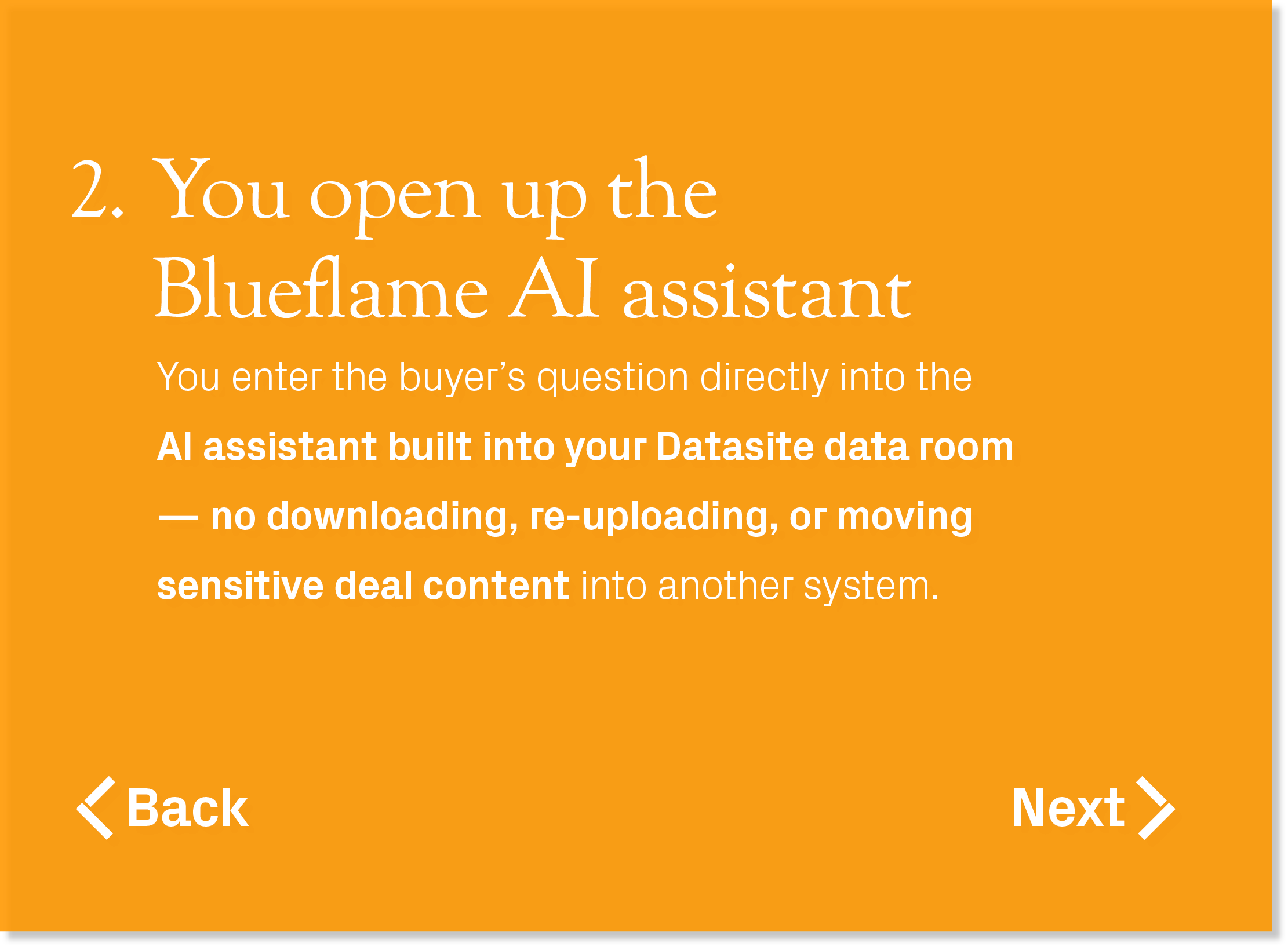 You enter the buyer’s question directly into the AI assistant built into your Datasite data room — no downloading, re...