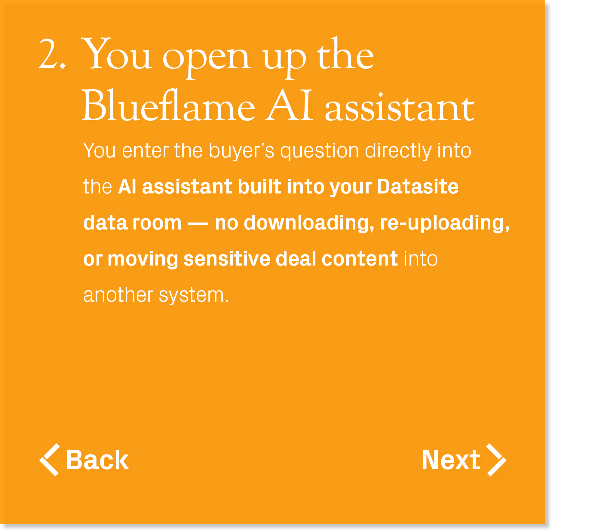 You enter the buyer’s question directly into the AI assistant built into your Datasite data room — no downloading, re...